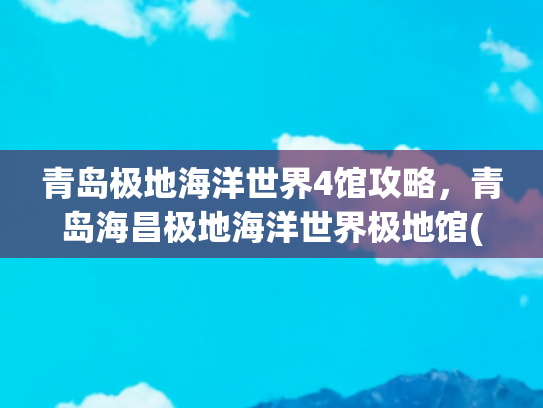 青岛极地海洋世界4馆攻略，青岛海昌极地海洋世界极地馆(官方出品！这份“花”式畅游青岛攻略请收好→)