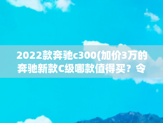 2022款奔驰c300(加价3万的奔驰新款C级哪款值得买？令人心动的居然是最低配)