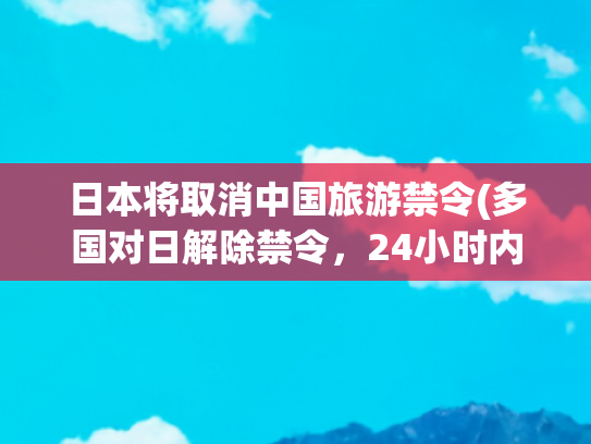 日本将取消中国旅游禁令(多国对日解除禁令，24小时内日本宣布，月底将有一架专机直飞北京)(中日邦交正常化：以民促官的水到渠成)