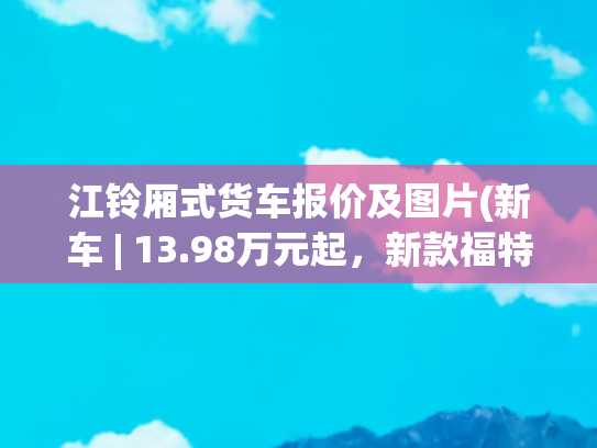江铃厢式货车报价及图片(新车 | 13.98万元起，新款福特全顺开启预售，可选9AT，配电子手刹)