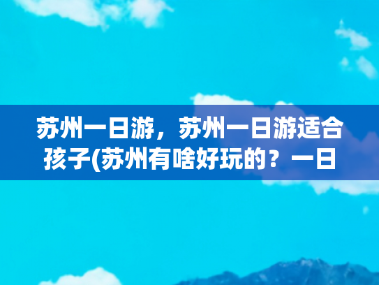 苏州一日游，苏州一日游适合孩子(苏州有啥好玩的？一日游该怎么安排？有什么注意事项？)