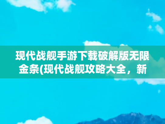 现代战舰手游下载破解版无限金条(现代战舰攻略大全，新手入门必看攻略，从0开始轻松玩转)
