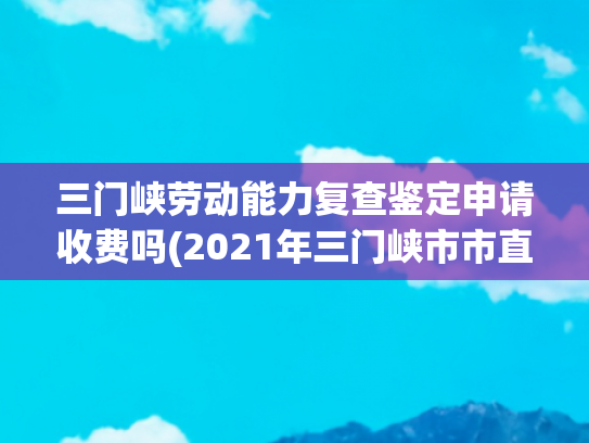 三门峡劳动能力复查鉴定申请收费吗(2021年三门峡市市直事业单位公开招聘工作人员公告)