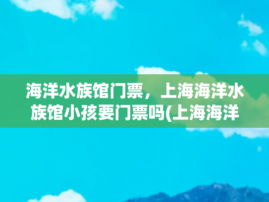 海洋水族馆门票，上海海洋水族馆小孩要门票吗(上海海洋水族馆遛娃攻略)