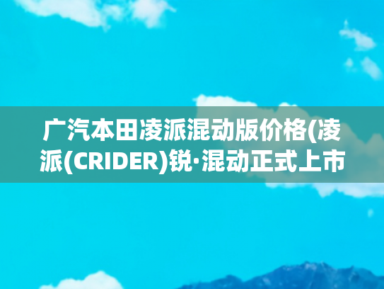 广汽本田凌派混动版价格(凌派(CRIDER)锐·混动正式上市 售价13.98—16.98万元)