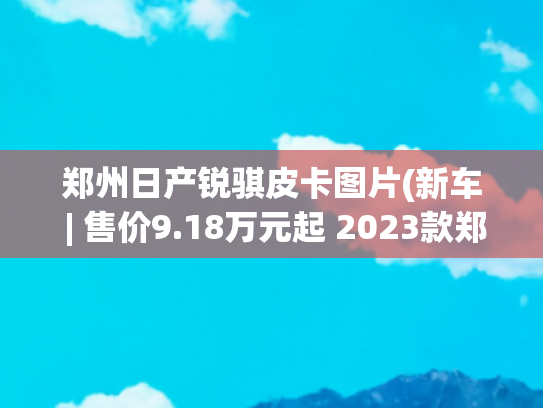 郑州日产锐骐皮卡图片(新车 | 售价9.18万元起 2023款郑州日产锐骐6上市 可选2.3T柴油机+8AT)