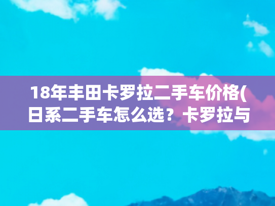 18年丰田卡罗拉二手车价格(日系二手车怎么选？卡罗拉与凯美瑞性价比更高？)