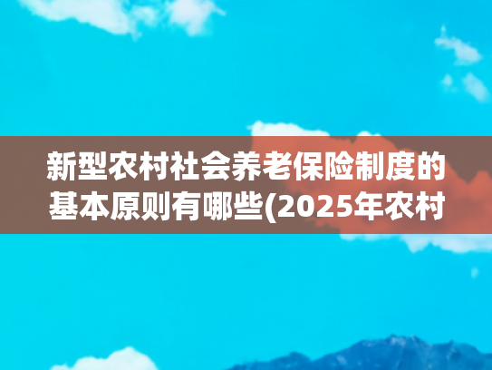 新型农村社会养老保险制度的基本原则有哪些(2025年农村养老保险缴纳选择哪个档次合算？缴满15年不用缴了吗)
