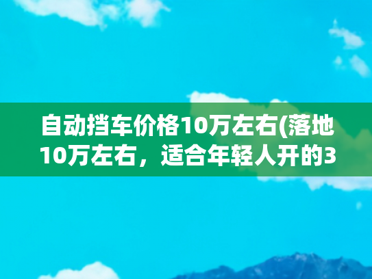 自动挡车价格10万左右(落地10万左右，适合年轻人开的3款车型，激情澎湃 安全系数高)