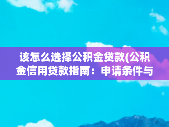 该怎么选择公积金贷款(公积金信用贷款指南：申请条件与提额技巧，选对银行很关键)
