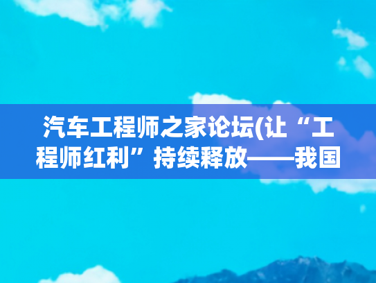 汽车工程师之家论坛(让“工程师红利”持续释放——我国工程科技人才队伍发展壮大有力支撑高质量发展)