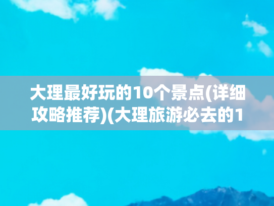 大理最好玩的10个景点(详细攻略推荐)(大理旅游必去的10大景点，这个暑假，来大理就对了！内附攻略)