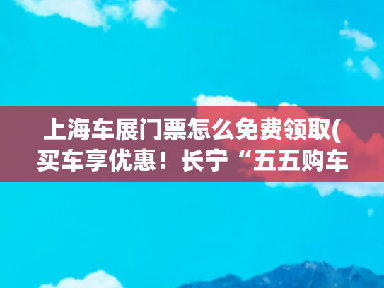 上海车展门票怎么免费领取(买车享优惠！长宁“五五购车节”来啦)