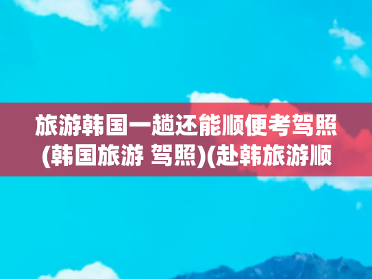 旅游韩国一趟还能顺便考驾照(韩国旅游 驾照)(赴韩旅游顺便考个驾照靠谱吗？)