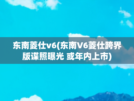东南菱仕v6(东南V6菱仕跨界版谍照曝光 或年内上市)