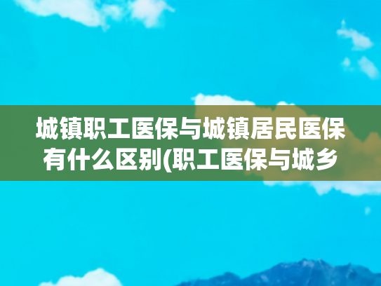 城镇职工医保与城镇居民医保有什么区别(职工医保与城乡居民医保的四大区别)