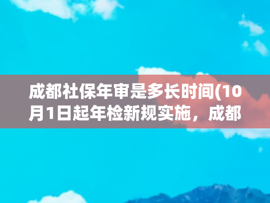 成都社保年审是多长时间(10月1日起年检新规实施，成都有哪些变化？权威解读来了)