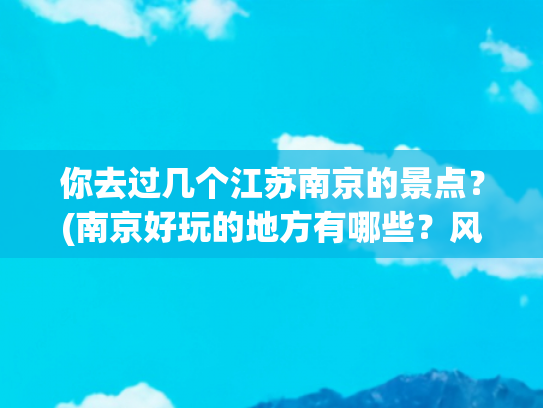 你去过几个江苏南京的景点？(南京好玩的地方有哪些？风光美，底蕴厚，为你推荐这十处)