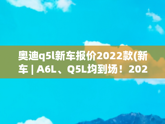 奥迪q5l新车报价2022款(新车 | A6L、Q5L均到场！2022款奥迪车型亮相广州车展，20.31万元起)