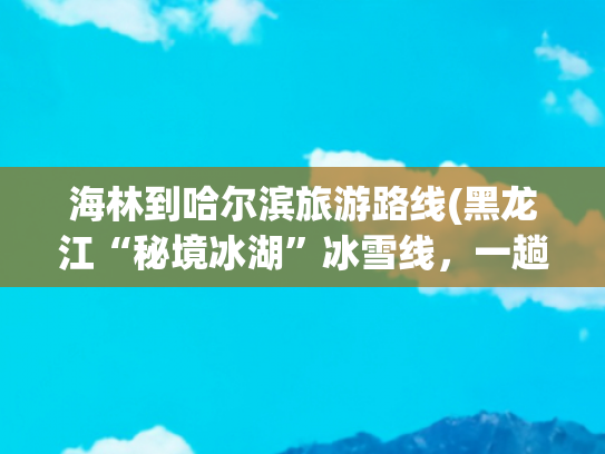 海林到哈尔滨旅游路线(黑龙江“秘境冰湖”冰雪线，一趟不虚此行的民俗之旅！)