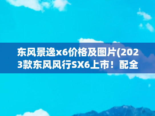 东风景逸x6价格及图片(2023款东风风行SX6上市！配全景天窗，提供7座，售价6.99万起)