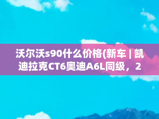 沃尔沃s90什么价格(新车 | 凯迪拉克CT6奥迪A6L同级，2024款沃尔沃S90实拍，40.69万起)