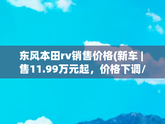 东风本田rv销售价格(新车 | 售11.99万元起，价格下调/设计不变，新款东风本田XR-V上市)