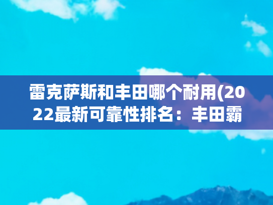 雷克萨斯和丰田哪个耐用(2022最新可靠性排名：丰田霸榜第一，奔驰让人失望？)