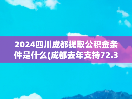 2024四川成都提取公积金条件是什么(成都去年支持72.34万缴存人提取住房公积金50.82亿元)
