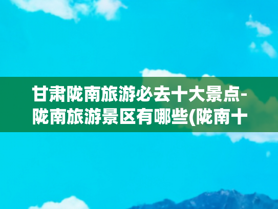甘肃陇南旅游必去十大景点-陇南旅游景区有哪些(陇南十大旅游景点，空闲了，带上家人朋友出发吧！)