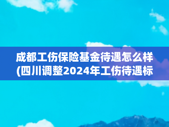 成都工伤保险基金待遇怎么样(四川调整2024年工伤待遇标准 一至四级工伤月伤残津贴增加156元)