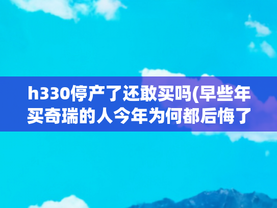 h330停产了还敢买吗(早些年买奇瑞的人今年为何都后悔了？)