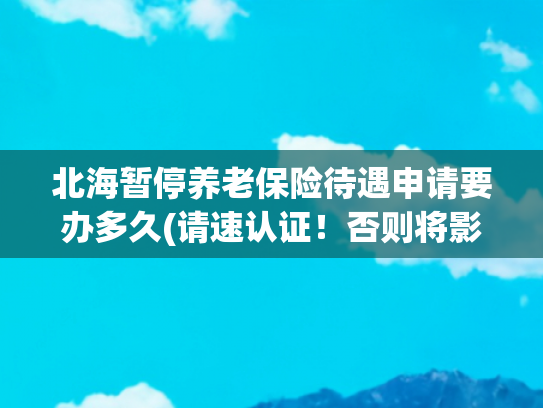 北海暂停养老保险待遇申请要办多久(请速认证！否则将影响养老待遇发放)