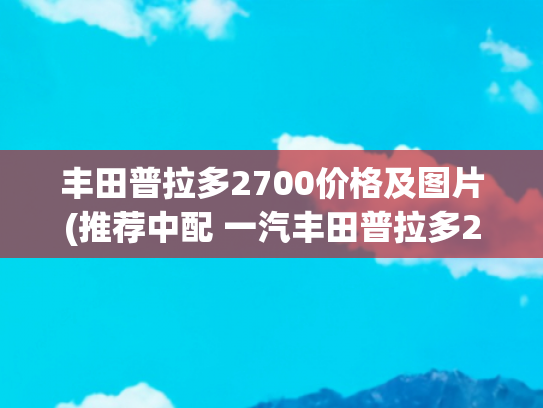 丰田普拉多2700价格及图片(推荐中配 一汽丰田普拉多2.7L购车手册)