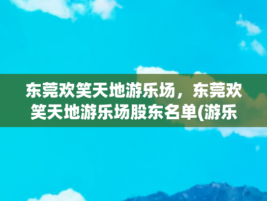 东莞欢笑天地游乐场，东莞欢笑天地游乐场股东名单(游乐园里有什么游乐设施-最全游乐设施盘点-刺激与欢乐并存)