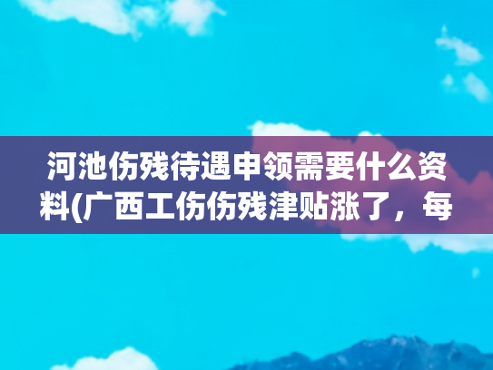 河池伤残待遇申领需要什么资料(广西工伤伤残津贴涨了，每人每月增加163元！)