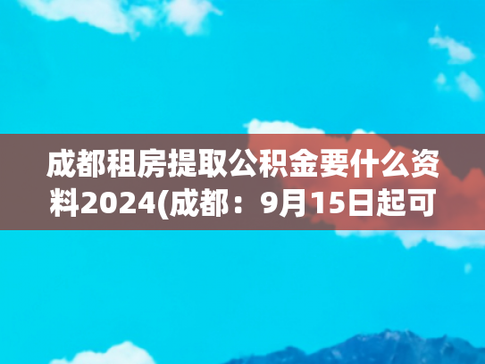 成都租房提取公积金要什么资料2024(成都：9月15日起可申请提取本人及其配偶名下公积金直付购房款)
