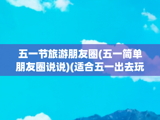 五一节旅游朋友圈(五一简单朋友圈说说)(适合五一出去玩发的朋友圈文案)