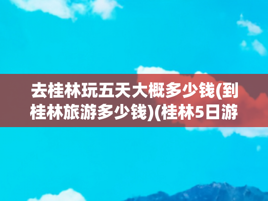 去桂林玩五天大概多少钱(到桂林旅游多少钱)(桂林5日游最佳路线，桂林五日游多少钱，建议收藏，看完这篇就够)