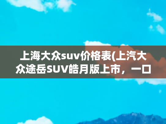 上海大众suv价格表(上汽大众途岳SUV皓月版上市，一口价11.99万元)