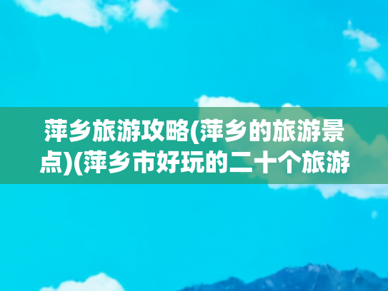 萍乡旅游攻略(萍乡的旅游景点)(萍乡市好玩的二十个旅游景点攻略)