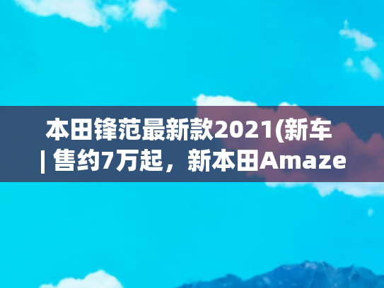 本田锋范最新款2021(新车 | 售约7万起，新本田Amaze实车亮相，雅阁前脸风格/1.2升动力)