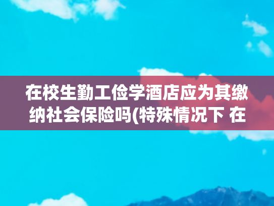 在校生勤工俭学酒店应为其缴纳社会保险吗(特殊情况下 在校生与企业可构成劳动关系)
