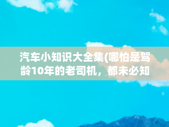 汽车小知识大全集(哪怕是驾龄10年的老司机，都未必知道的30条汽车知识)