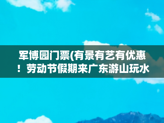 军博园门票(有景有艺有优惠！劳动节假期来广东游山玩水吧)