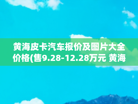 黄海皮卡汽车报价及图片大全价格(售9.28-12.28万元 黄海N2皮卡售价公布)