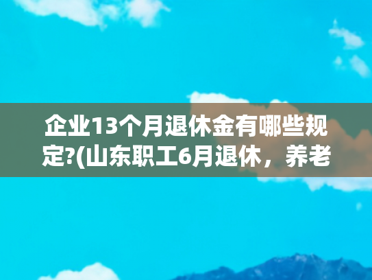 企业13个月退休金有哪些规定?(山东职工6月退休，养老金1.1万元，工龄43年，是怎样计算出来的？)