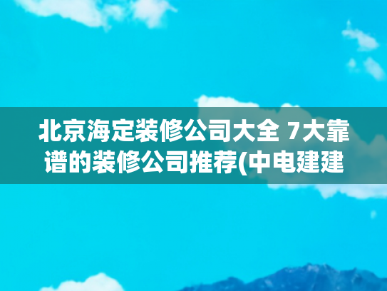 北京海定装修公司大全 7大靠谱的装修公司推荐(中电建建筑集团有限公司为海淀区装修改造工程施工中标候选人)
