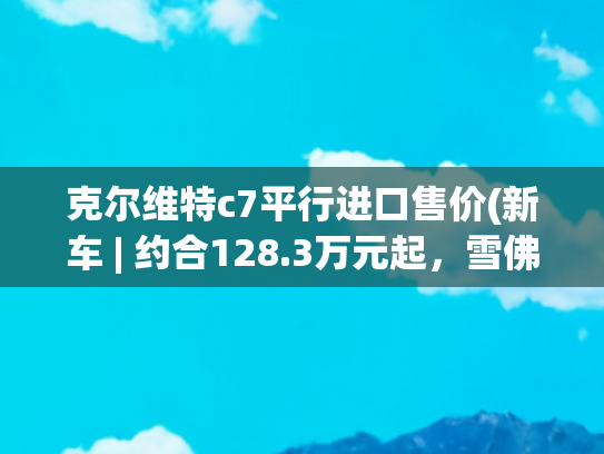克尔维特c7平行进口售价(新车 | 约合128.3万元起，雪佛兰科尔维特C8 ZR1亮相2025底特律车展)