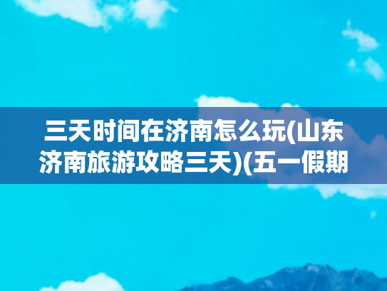 三天时间在济南怎么玩(山东济南旅游攻略三天)(五一假期，打卡济南超强三天游玩攻略一定要看！)